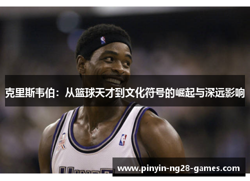 克里斯韦伯：从篮球天才到文化符号的崛起与深远影响