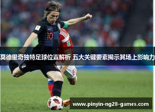 莫德里奇独特足球位置解析 五大关键要素揭示其场上影响力 莫德里奇独特足球位置解析 五大关键要素揭示其场上影响力