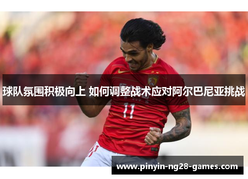 球队氛围积极向上 如何调整战术应对阿尔巴尼亚挑战