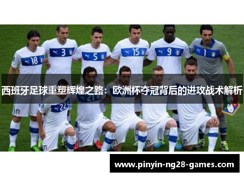 西班牙足球重塑辉煌之路：欧洲杯夺冠背后的进攻战术解析