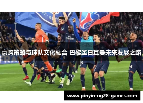 豪购策略与球队文化融合 巴黎圣日耳曼未来发展之路 豪购策略与球队文化融合 巴黎圣日耳曼未来发展之路
