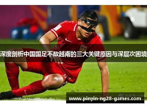 深度剖析中国国足不敌越南的三大关键原因与深层次困境 深度剖析中国国足不敌越南的三大关键原因与深层次困境
