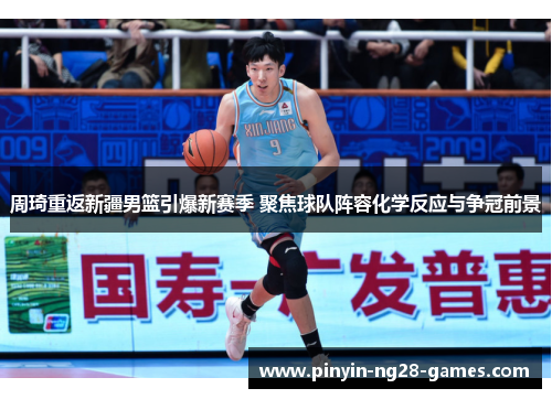 周琦重返新疆男篮引爆新赛季 聚焦球队阵容化学反应与争冠前景 周琦重返新疆男篮引爆新赛季 聚焦球队阵容化学反应与争冠前景