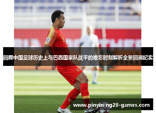 回顾中国足球历史上与巴西国家队战平的难忘时刻解析全景回溯纪实