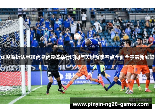 深度解析法甲联赛决赛具体举行时间与关键赛事看点全面全景最新展望