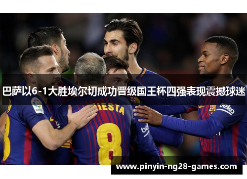 巴萨以6-1大胜埃尔切成功晋级国王杯四强表现震撼球迷 巴萨以6-1大胜埃尔切成功晋级国王杯四强表现震撼球迷