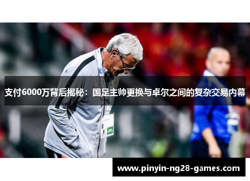 支付6000万背后揭秘：国足主帅更换与卓尔之间的复杂交易内幕