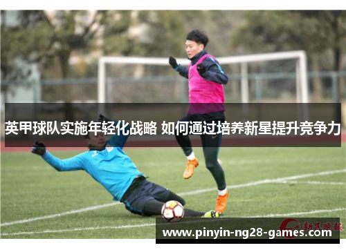 英甲球队实施年轻化战略 如何通过培养新星提升竞争力