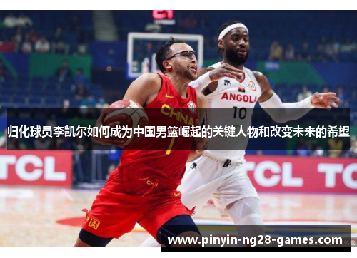 归化球员李凯尔如何成为中国男篮崛起的关键人物和改变未来的希望