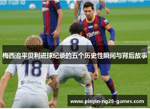 梅西追平贝利进球纪录的五个历史性瞬间与背后故事