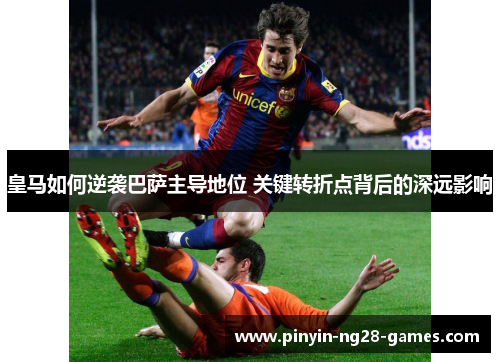 皇马如何逆袭巴萨主导地位 关键转折点背后的深远影响 皇马如何逆袭巴萨主导地位 关键转折点背后的深远影响