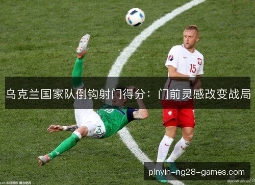 乌克兰国家队倒钩射门得分:门前灵感改变战局 乌克兰国家队倒钩射门得分:门前灵感改变战局
