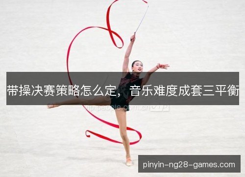 带操决赛策略怎么定，音乐难度成套三平衡